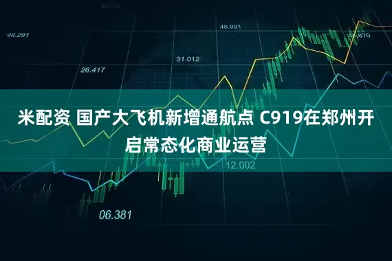 米配资 国产大飞机新增通航点 C919在郑州开启常态化商业运营
