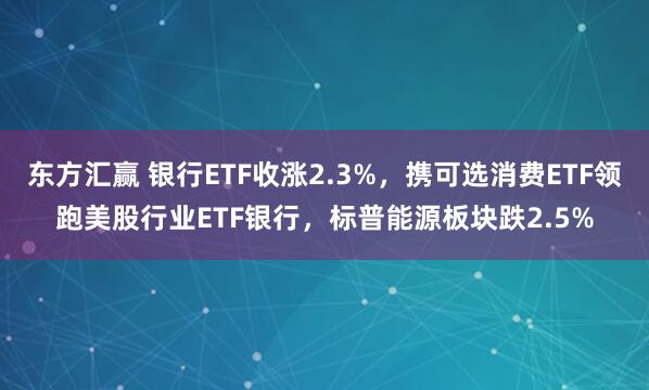 东方汇赢 银行ETF收涨2.3%，携可选消费ETF领跑美股行业ETF银行，标普能源板块跌2.5%