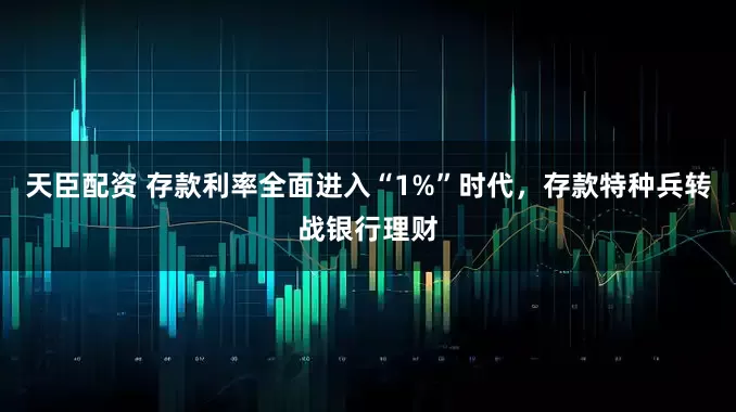 天臣配资 存款利率全面进入“1%”时代，存款特种兵转战银行理财
