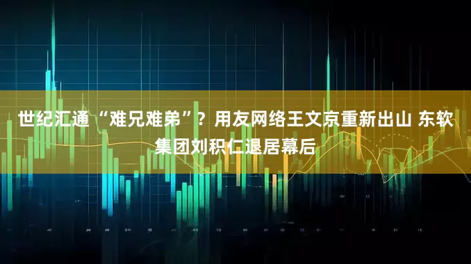 世纪汇通 “难兄难弟”？用友网络王文京重新出山 东软集团刘积仁退居幕后