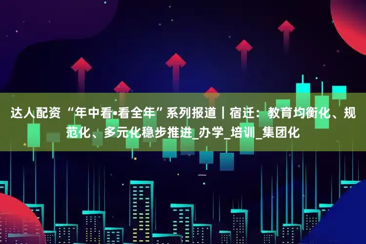 达人配资 “年中看•看全年”系列报道｜宿迁：教育均衡化、规范化、多元化稳步推进_办学_培训_集团化