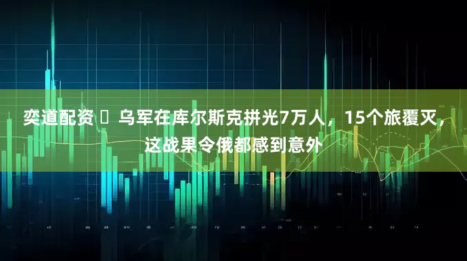 奕道配资 ​乌军在库尔斯克拼光7万人，15个旅覆灭，这战果令俄都感到意外