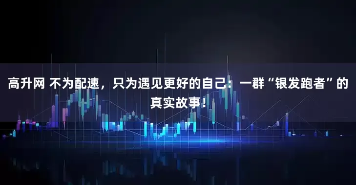 高升网 不为配速,只为遇见更好的自己:一群“银发跑者”的真实故事!