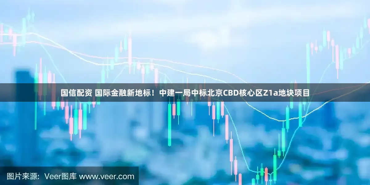 国信配资 国际金融新地标！中建一局中标北京CBD核心区Z1a地块项目