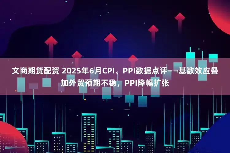 文商期货配资 2025年6月CPI、PPI数据点评——基数效应叠加外贸预期不稳，PPI降幅扩张