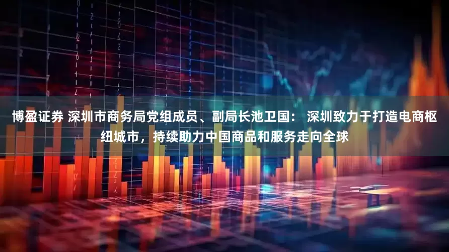 博盈证券 深圳市商务局党组成员、副局长池卫国： 深圳致力于打造电商枢纽城市，持续助力中国商品和服务走向全球