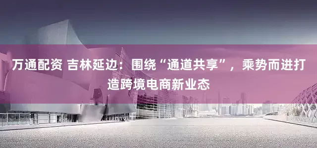 万通配资 吉林延边：围绕“通道共享”，乘势而进打造跨境电商新业态