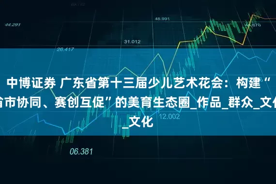 中博证券 广东省第十三届少儿艺术花会：构建“省市协同、赛创互促”的美育生态圈_作品_群众_文化