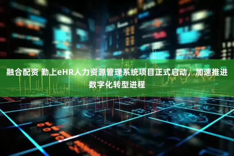融合配资 勤上eHR人力资源管理系统项目正式启动，加速推进数字化转型进程
