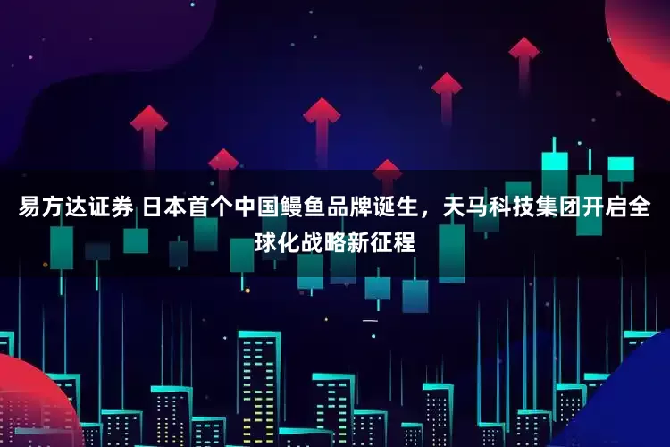 易方达证券 日本首个中国鳗鱼品牌诞生，天马科技集团开启全球化战略新征程