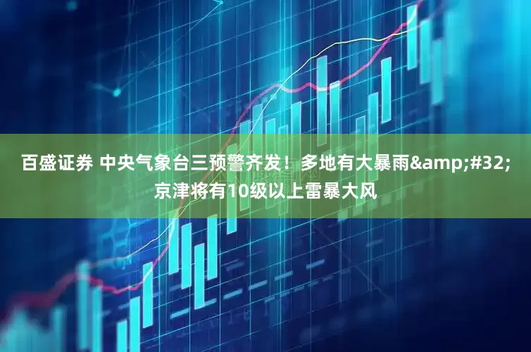 百盛证券 中央气象台三预警齐发！多地有大暴雨 京津将有10级以上雷暴大风
