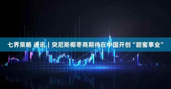 七界策略 通讯｜突尼斯椰枣商期待在中国开创“甜蜜事业”