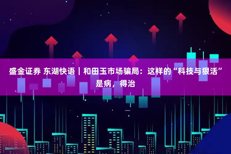 盛金证券 东湖快语｜和田玉市场骗局：这样的“科技与狠活”是病，得治