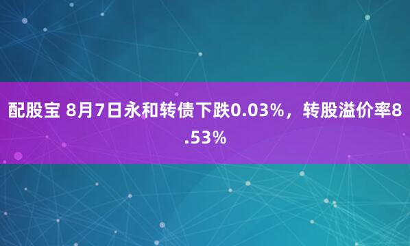 配股宝 8月7日永和转债下跌0.03%，转股溢价率8.53%