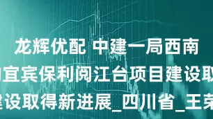 龙辉优配 中建一局西南公司承建的宜宾保利阅江台项目建设取得新进展_四川省_王荣光_结构