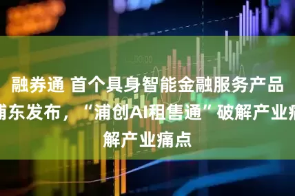 融券通 首个具身智能金融服务产品在浦东发布，“浦创AI租售通”破解产业痛点