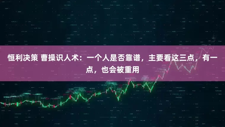 恒利决策 曹操识人术：一个人是否靠谱，主要看这三点，有一点，也会被重用