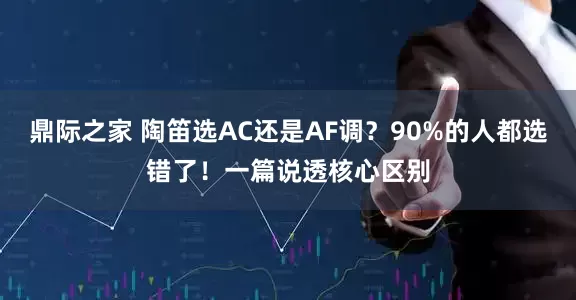 鼎际之家 陶笛选AC还是AF调?90%的人都选错了!一篇说透核心区别