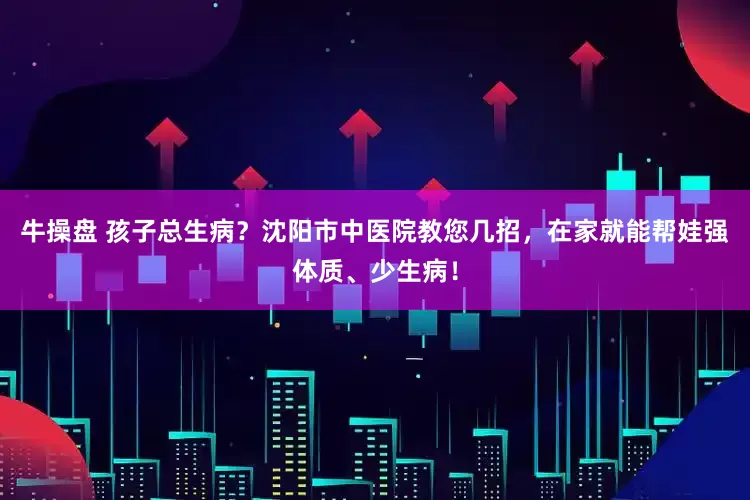 牛操盘 孩子总生病？沈阳市中医院教您几招，在家就能帮娃强体质、少生病！