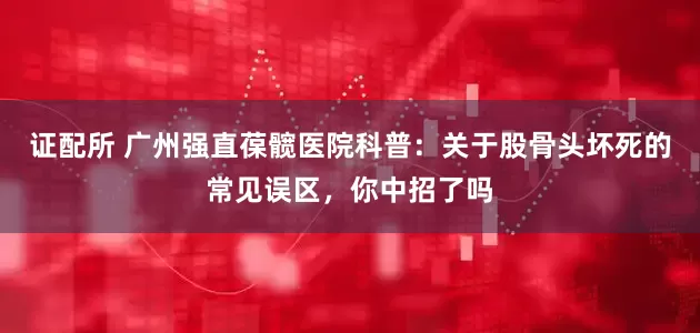 证配所 广州强直葆髋医院科普:关于股骨头坏死的常见误区,你中招了吗