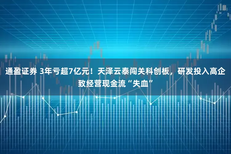 通盈证券 3年亏超7亿元！天泽云泰闯关科创板，研发投入高企致经营现金流“失血”
